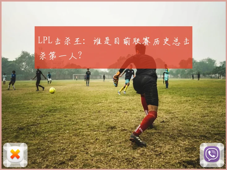 LPL击杀王:谁是目前联赛历史总击杀第一人?