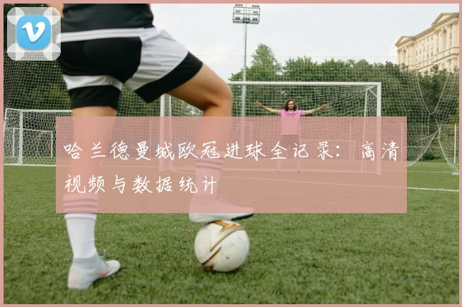 哈兰德曼城欧冠进球全记录:高清视频与数据统计