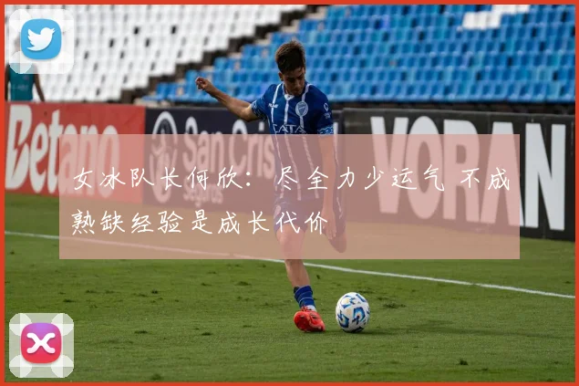 女冰队长何欣：尽全力少运气 不成熟缺经验是成长代价