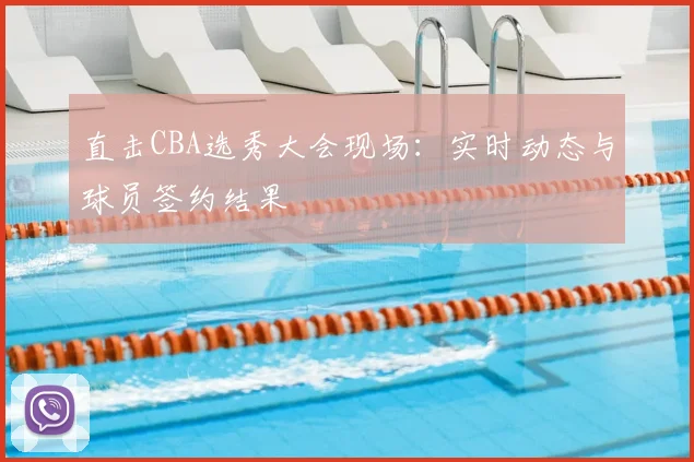 直击CBA选秀大会现场:实时动态与球员签约结果