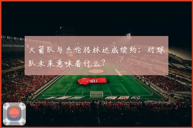 火箭队与杰伦格林达成续约：对球队未来意味着什么？