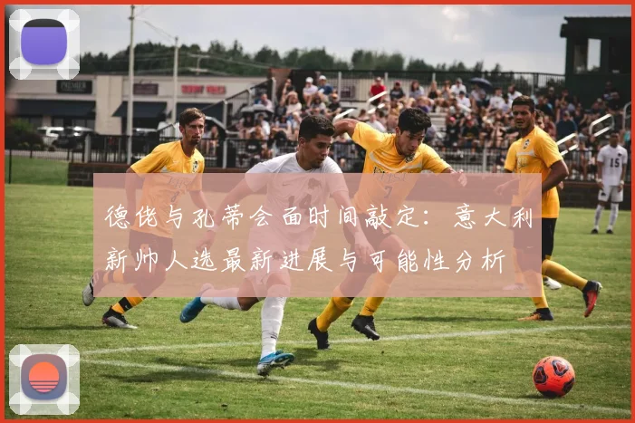 德佬与孔蒂会面时间敲定：意大利新帅人选最新进展与可能性分析
