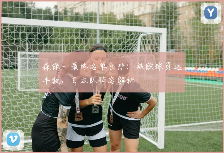 森保一最终名单出炉:旅欧球员达半数,日本队阵容解析