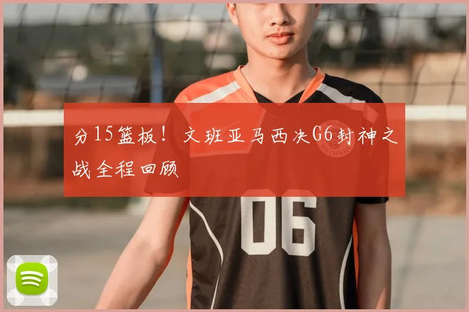 分15篮板!文班亚马西决G6封神之战全程回顾