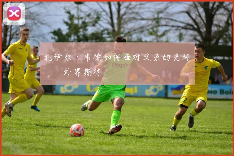 扎伊尔·韦德如何面对父亲的光环与外界期待