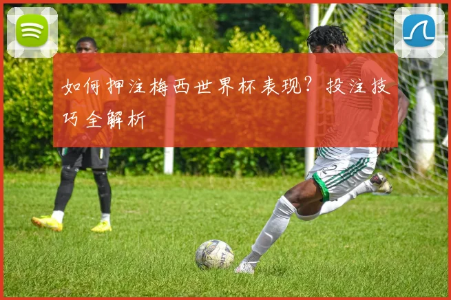 如何押注梅西世界杯表现？投注技巧全解析
