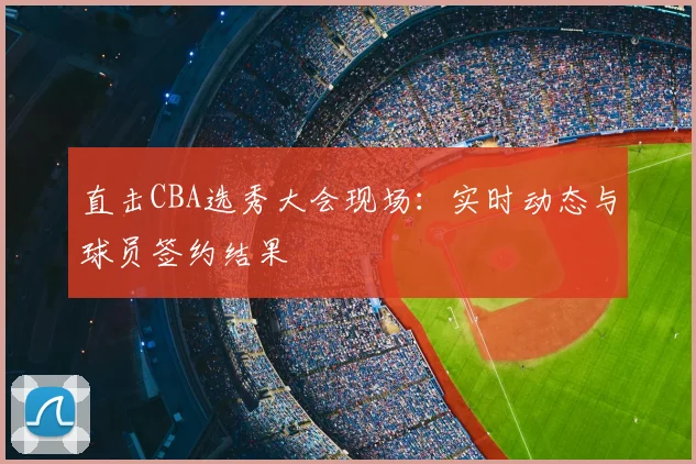 直击CBA选秀大会现场:实时动态与球员签约结果