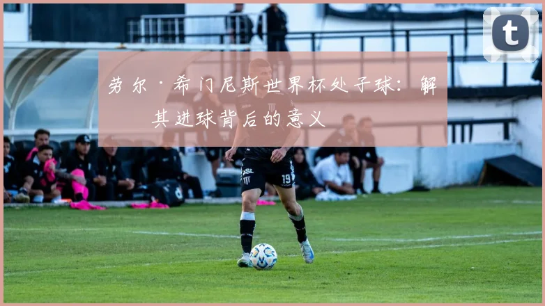 劳尔·希门尼斯世界杯处子球：解析其进球背后的意义