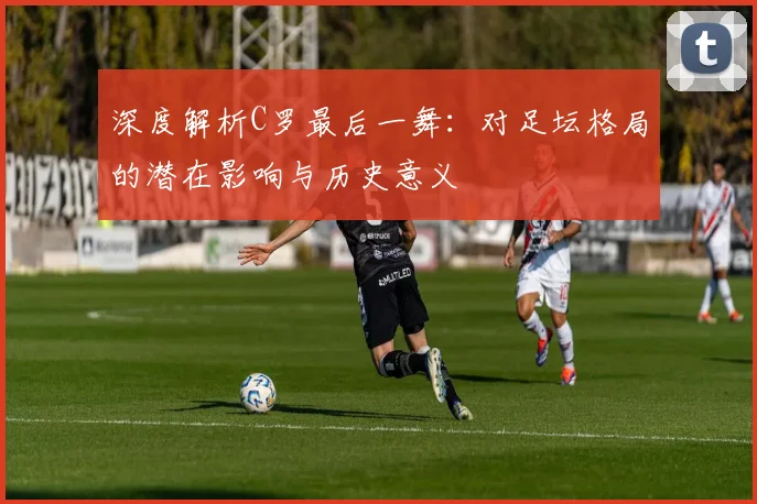 深度解析C罗最后一舞：对足坛格局的潜在影响与历史意义