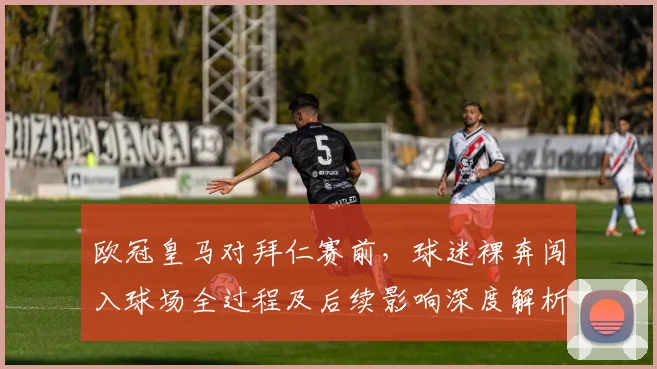 欧冠皇马对拜仁赛前，球迷裸奔闯入球场全过程及后续影响深度解析