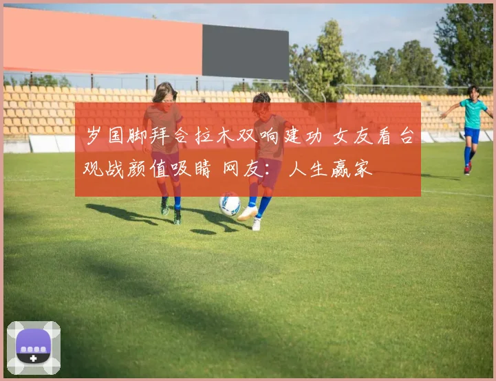 岁国脚拜合拉木双响建功 女友看台观战颜值吸睛 网友：人生赢家