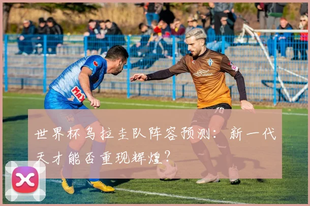 世界杯乌拉圭队阵容预测：新一代天才能否重现辉煌？