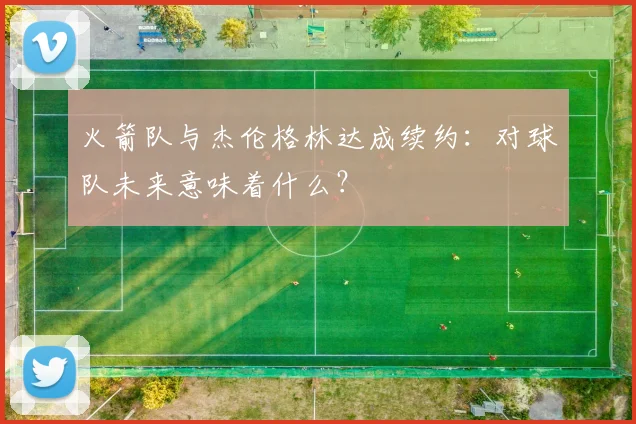 火箭队与杰伦格林达成续约：对球队未来意味着什么？