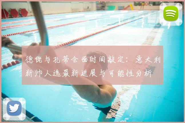 德佬与孔蒂会面时间敲定：意大利新帅人选最新进展与可能性分析