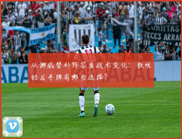 从挪威替补阵容看战术变化：教练的后手牌有哪些选择？