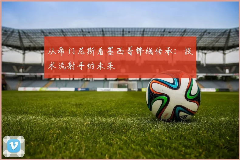 从希门尼斯看墨西哥锋线传承：技术流射手的未来