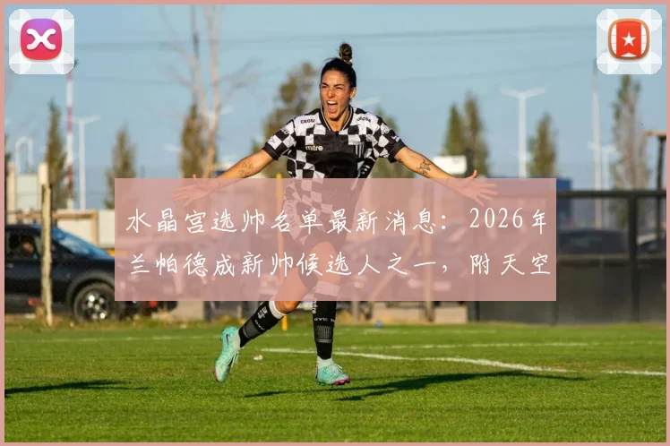水晶宫选帅名单最新消息：2026年兰帕德成新帅候选人之一，附天空体育权威报道进展